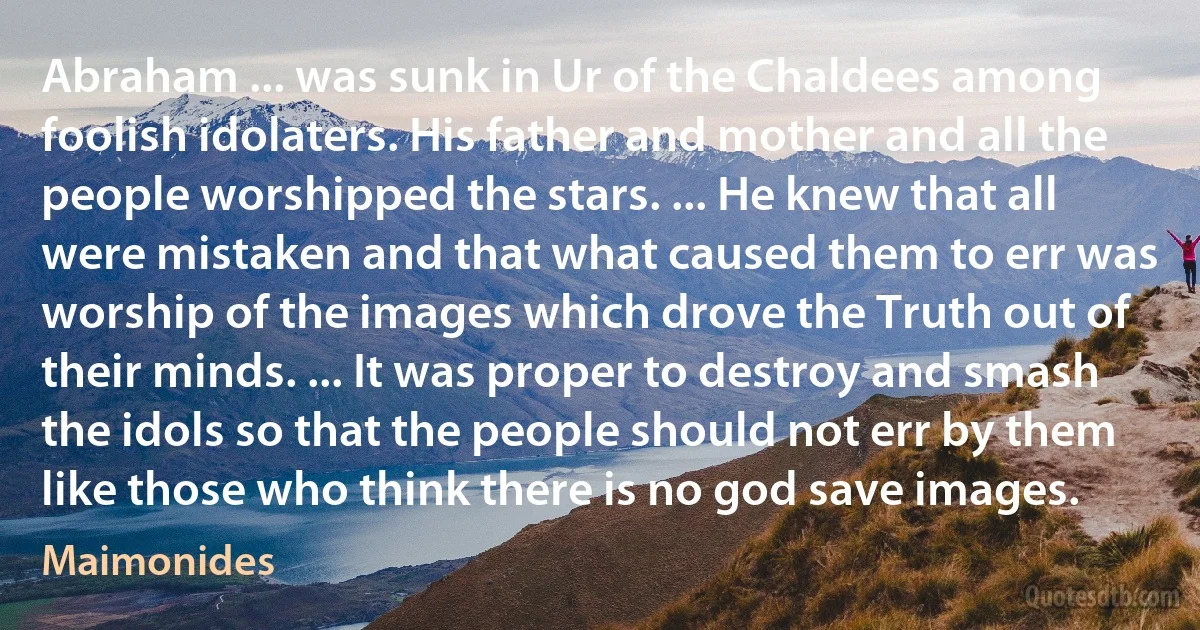 Abraham ... was sunk in Ur of the Chaldees among foolish idolaters. His father and mother and all the people worshipped the stars. ... He knew that all were mistaken and that what caused them to err was worship of the images which drove the Truth out of their minds. ... It was proper to destroy and smash the idols so that the people should not err by them like those who think there is no god save images. (Maimonides)