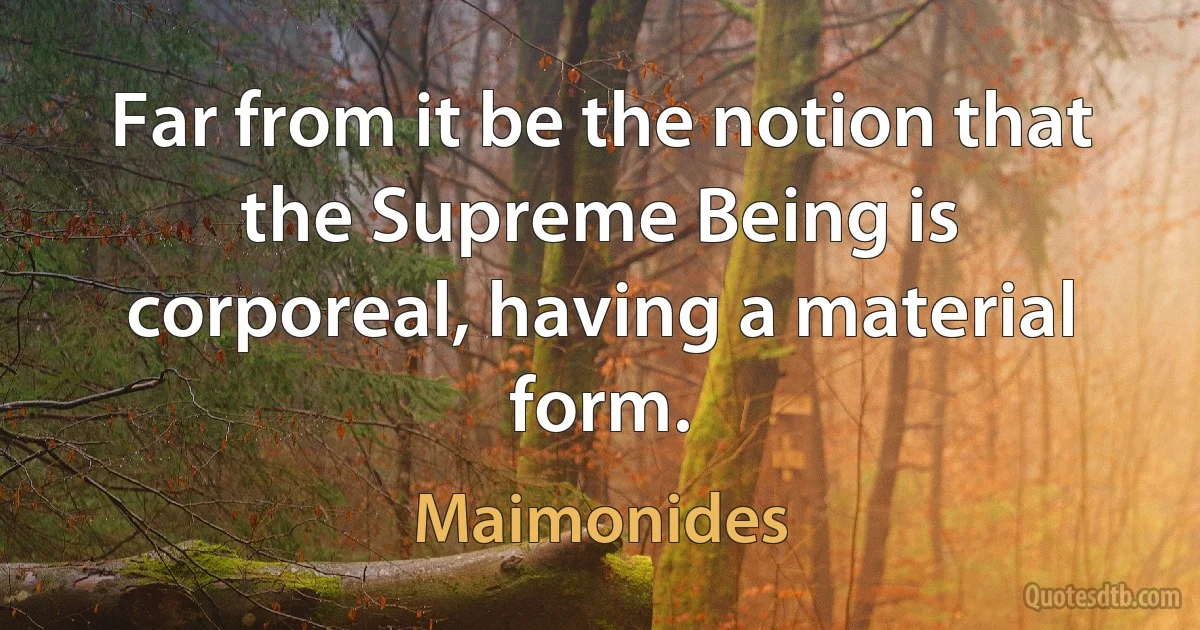 Far from it be the notion that the Supreme Being is corporeal, having a material form. (Maimonides)