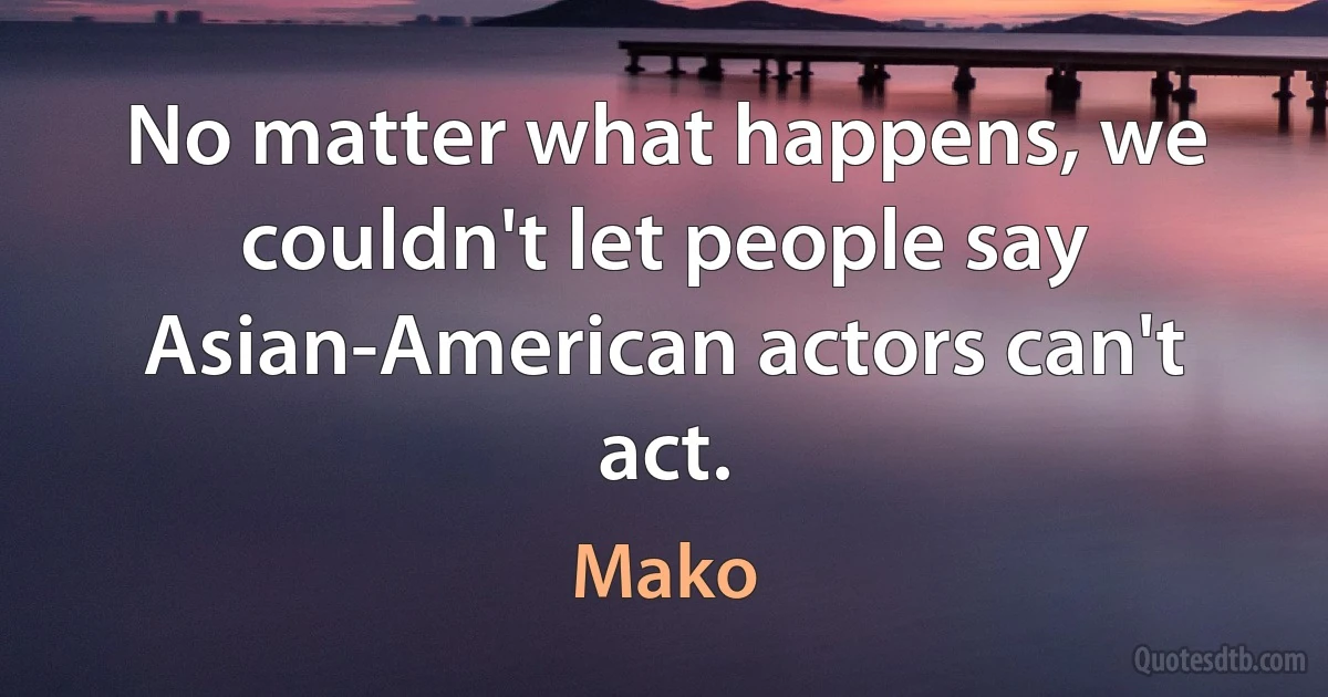 No matter what happens, we couldn't let people say Asian-American actors can't act. (Mako)