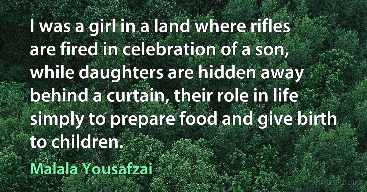 I was a girl in a land where rifles are fired in celebration of a son, while daughters are hidden away behind a curtain, their role in life simply to prepare food and give birth to children. (Malala Yousafzai)