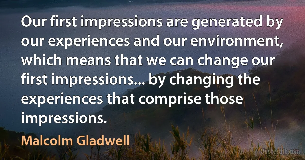 Our first impressions are generated by our experiences and our environment, which means that we can change our first impressions... by changing the experiences that comprise those impressions. (Malcolm Gladwell)