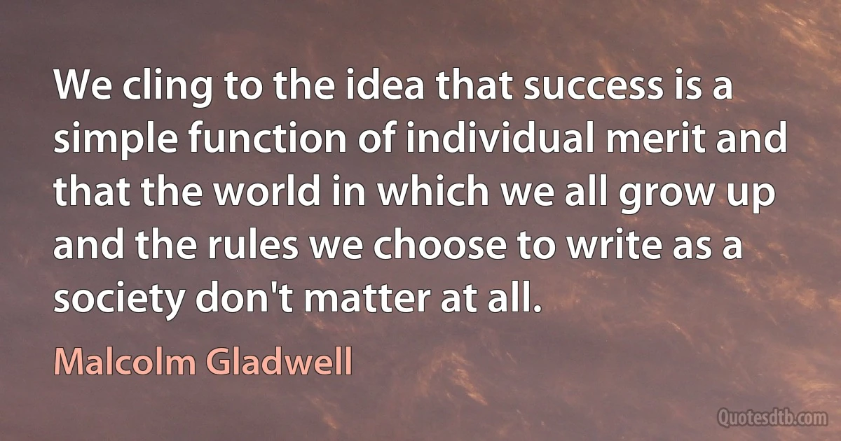 We cling to the idea that success is a simple function of individual merit and that the world in which we all grow up and the rules we choose to write as a society don't matter at all. (Malcolm Gladwell)