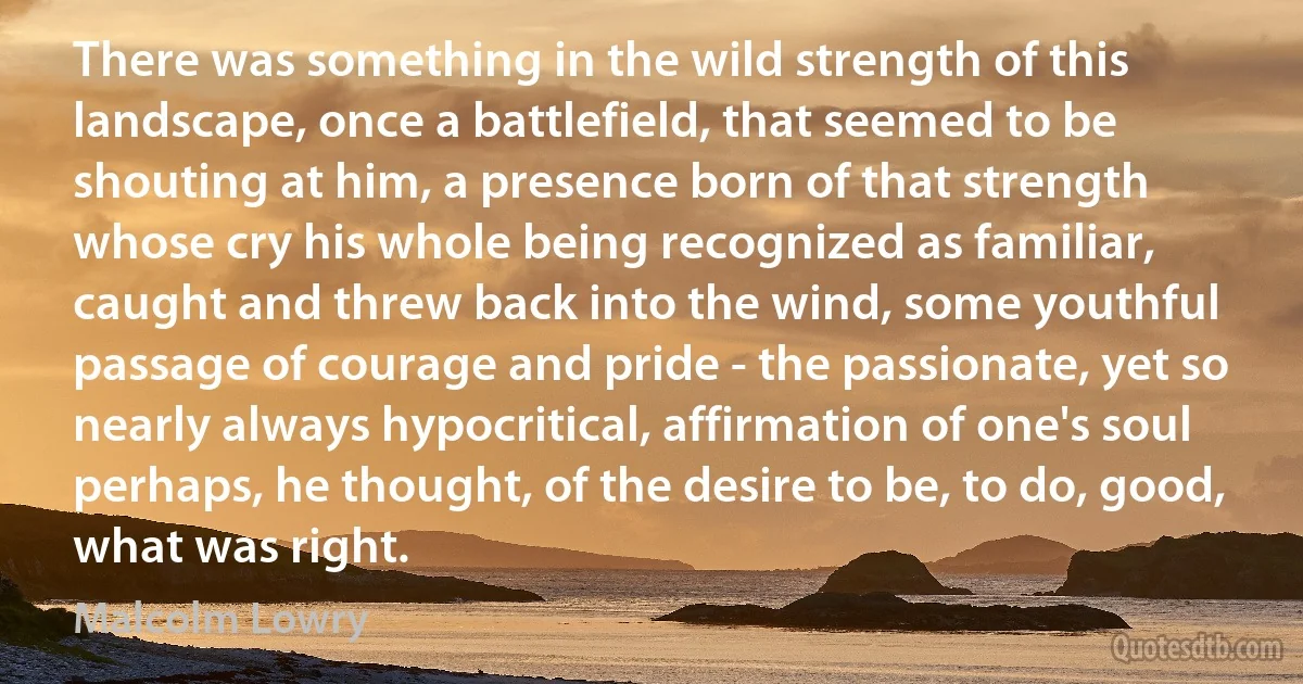 There was something in the wild strength of this landscape, once a battlefield, that seemed to be shouting at him, a presence born of that strength whose cry his whole being recognized as familiar, caught and threw back into the wind, some youthful passage of courage and pride - the passionate, yet so nearly always hypocritical, affirmation of one's soul perhaps, he thought, of the desire to be, to do, good, what was right. (Malcolm Lowry)