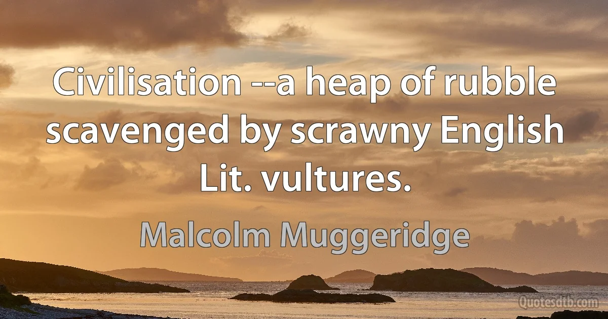 Civilisation --a heap of rubble scavenged by scrawny English Lit. vultures. (Malcolm Muggeridge)