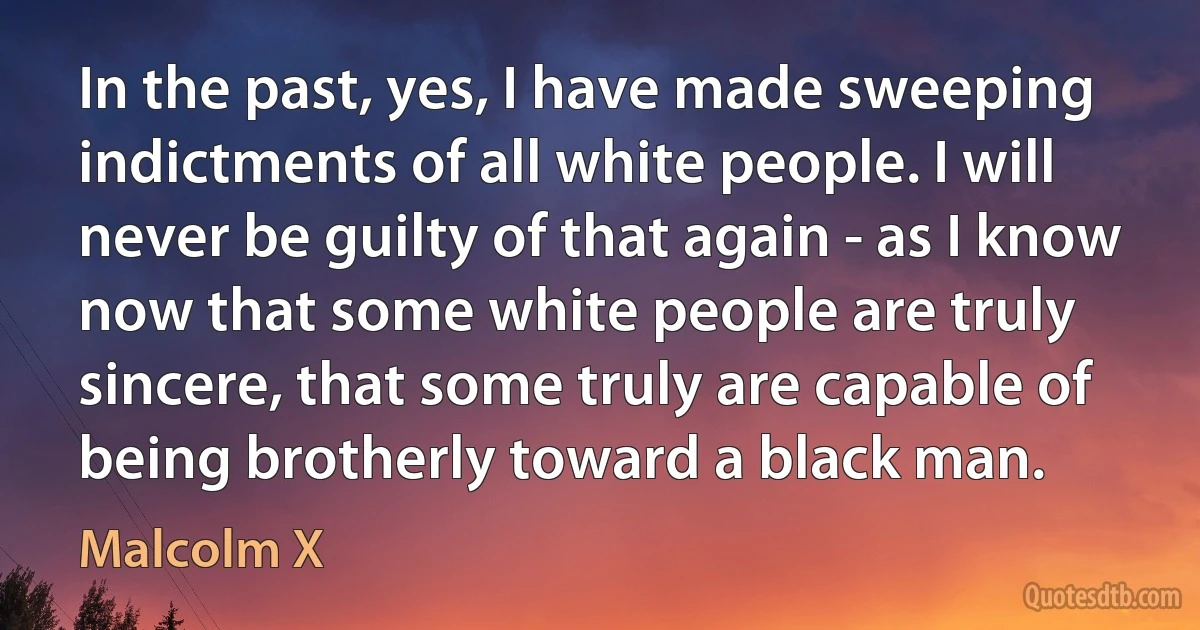 In the past, yes, I have made sweeping indictments of all white people. I will never be guilty of that again - as I know now that some white people are truly sincere, that some truly are capable of being brotherly toward a black man. (Malcolm X)