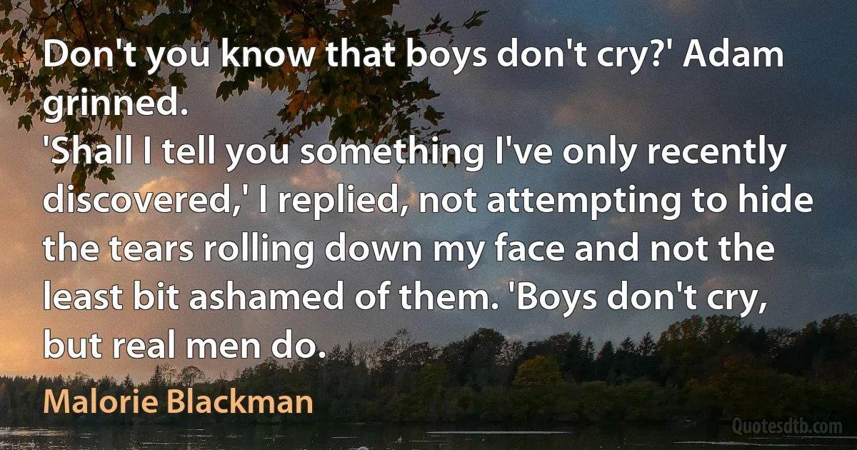 Don't you know that boys don't cry?' Adam grinned.
'Shall I tell you something I've only recently discovered,' I replied, not attempting to hide the tears rolling down my face and not the least bit ashamed of them. 'Boys don't cry, but real men do. (Malorie Blackman)