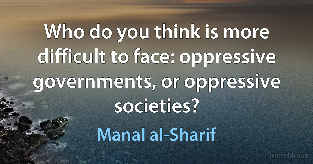 Who do you think is more difficult to face: oppressive governments, or oppressive societies? (Manal al-Sharif)