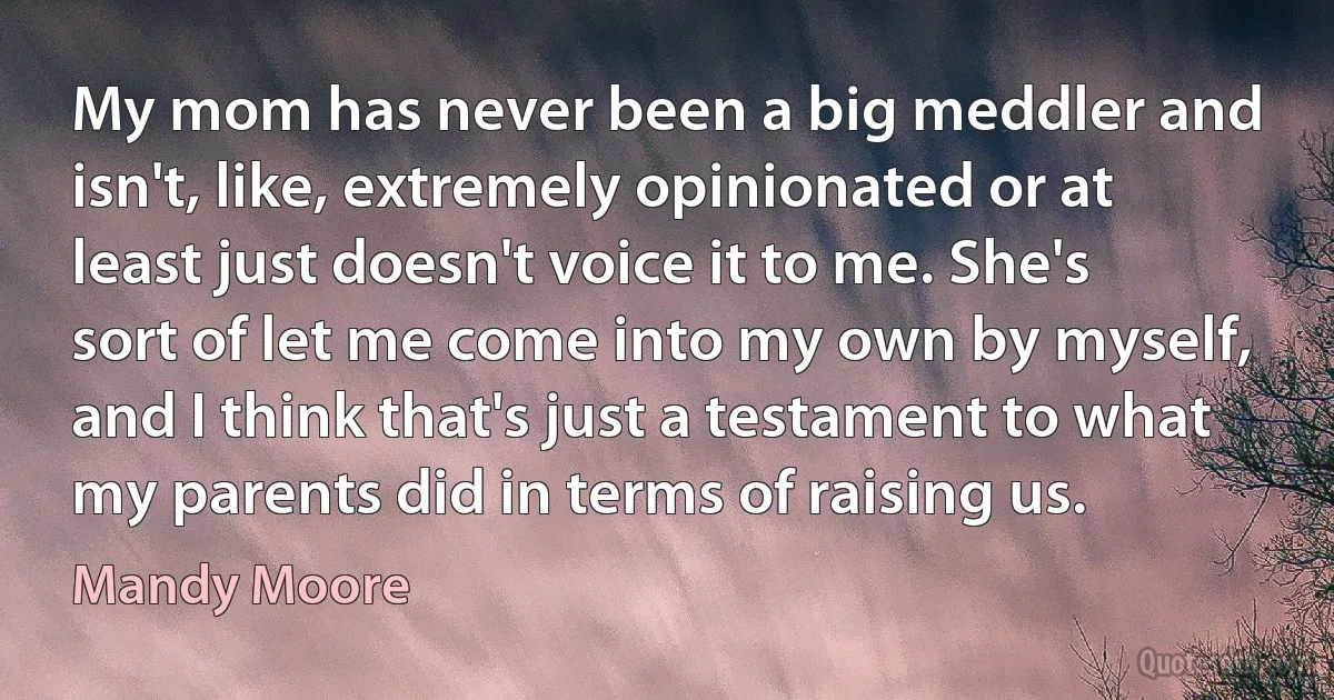 My mom has never been a big meddler and isn't, like, extremely opinionated or at least just doesn't voice it to me. She's sort of let me come into my own by myself, and I think that's just a testament to what my parents did in terms of raising us. (Mandy Moore)