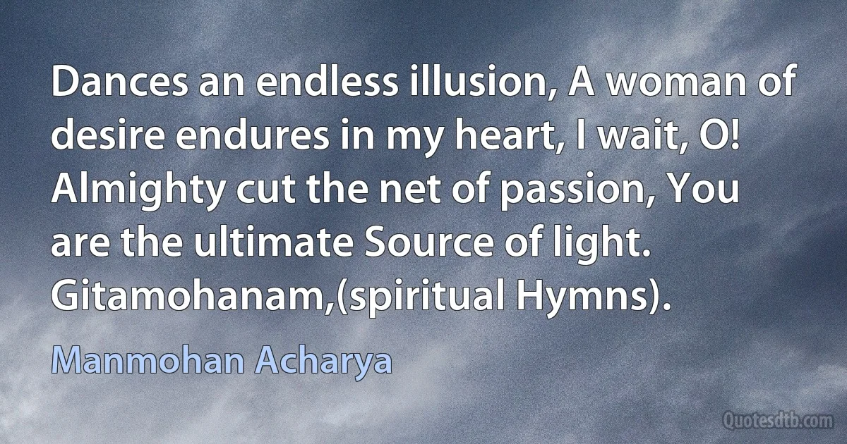 Dances an endless illusion, A woman of desire endures in my heart, I wait, O! Almighty cut the net of passion, You are the ultimate Source of light. Gitamohanam,(spiritual Hymns). (Manmohan Acharya)