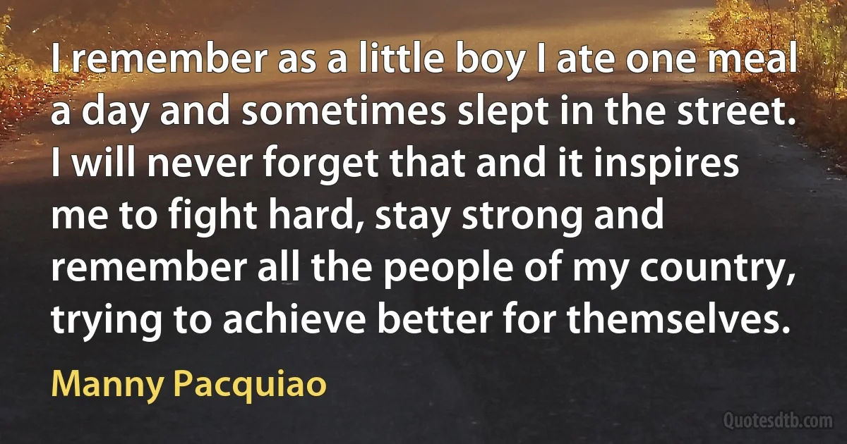 I remember as a little boy I ate one meal a day and sometimes slept in the street. I will never forget that and it inspires me to fight hard, stay strong and remember all the people of my country, trying to achieve better for themselves. (Manny Pacquiao)