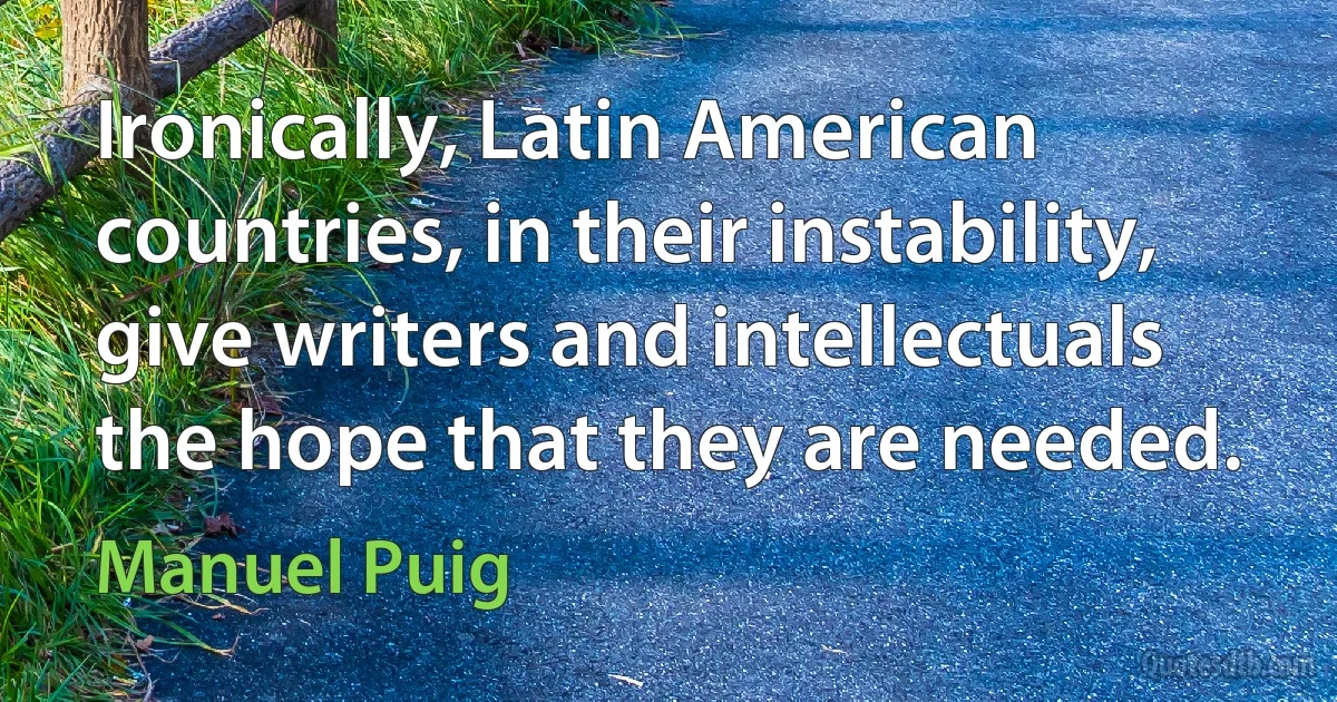 Ironically, Latin American countries, in their instability, give writers and intellectuals the hope that they are needed. (Manuel Puig)