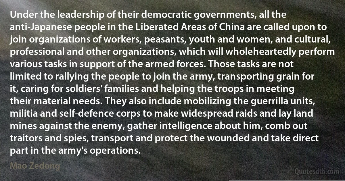 Under the leadership of their democratic governments, all the anti-Japanese people in the Liberated Areas of China are called upon to join organizations of workers, peasants, youth and women, and cultural, professional and other organizations, which will wholeheartedly perform various tasks in support of the armed forces. Those tasks are not limited to rallying the people to join the army, transporting grain for it, caring for soldiers' families and helping the troops in meeting their material needs. They also include mobilizing the guerrilla units, militia and self-defence corps to make widespread raids and lay land mines against the enemy, gather intelligence about him, comb out traitors and spies, transport and protect the wounded and take direct part in the army's operations. (Mao Zedong)