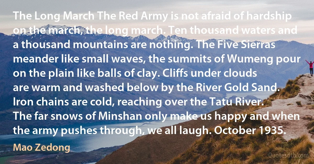 The Long March The Red Army is not afraid of hardship on the march, the long march. Ten thousand waters and a thousand mountains are nothing. The Five Sierras meander like small waves, the summits of Wumeng pour on the plain like balls of clay. Cliffs under clouds are warm and washed below by the River Gold Sand. Iron chains are cold, reaching over the Tatu River. The far snows of Minshan only make us happy and when the army pushes through, we all laugh. October 1935. (Mao Zedong)