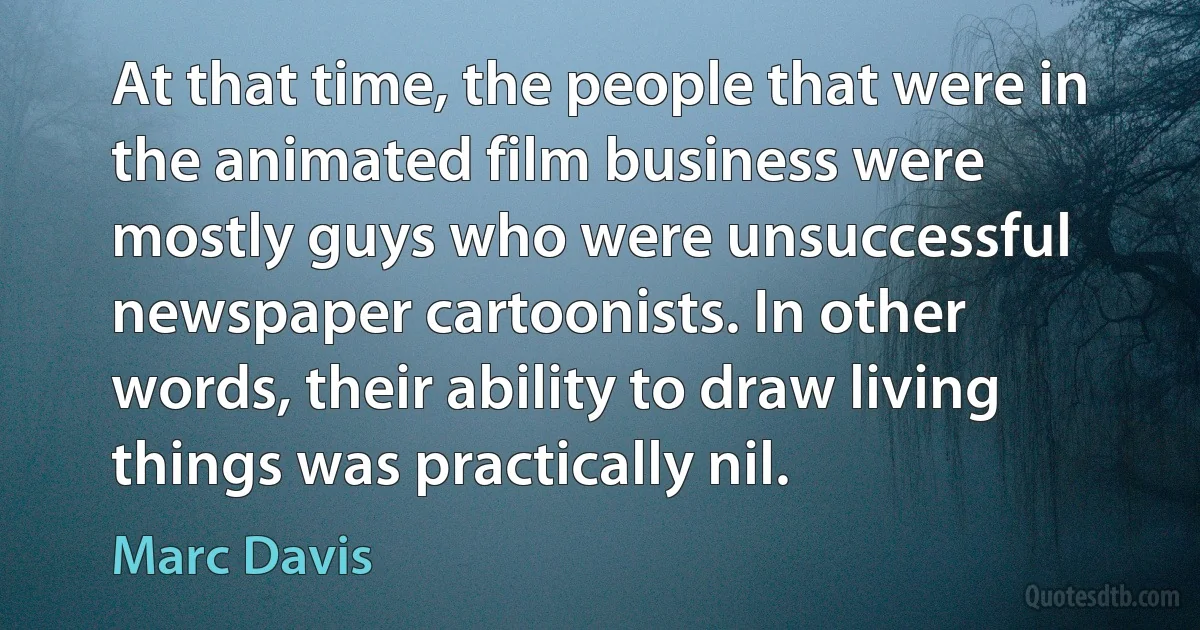 At that time, the people that were in the animated film business were mostly guys who were unsuccessful newspaper cartoonists. In other words, their ability to draw living things was practically nil. (Marc Davis)