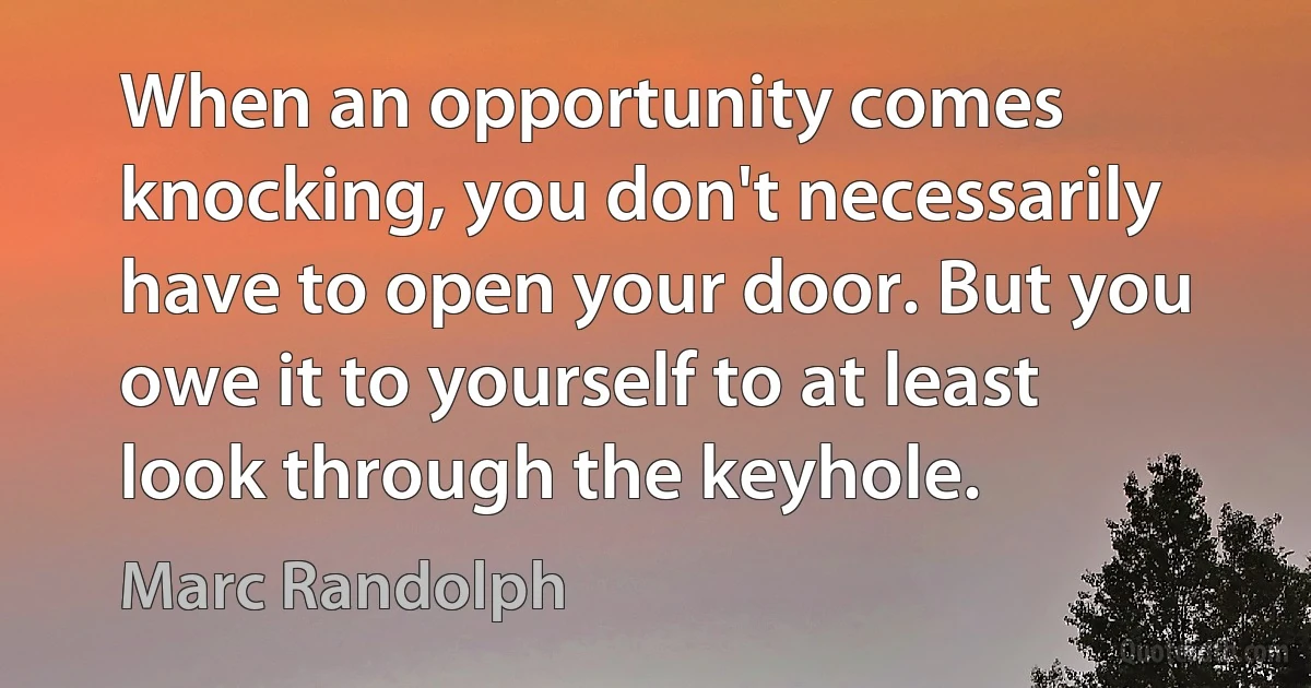 When an opportunity comes knocking, you don't necessarily have to open your door. But you owe it to yourself to at least look through the keyhole. (Marc Randolph)