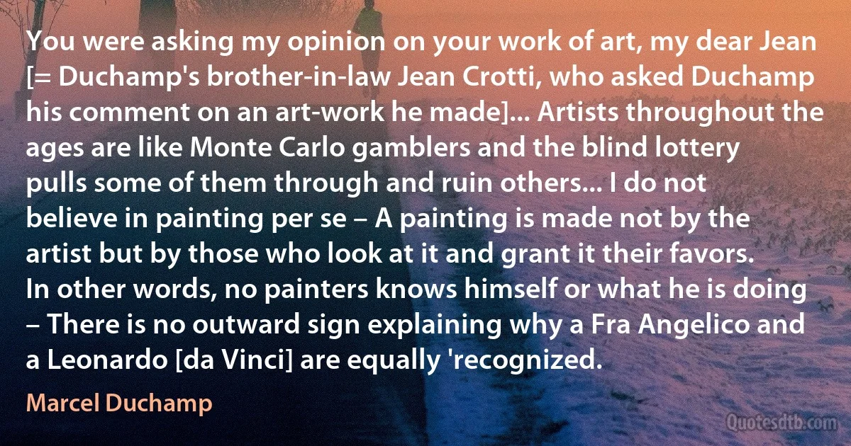 You were asking my opinion on your work of art, my dear Jean [= Duchamp's brother-in-law Jean Crotti, who asked Duchamp his comment on an art-work he made]... Artists throughout the ages are like Monte Carlo gamblers and the blind lottery pulls some of them through and ruin others... I do not believe in painting per se – A painting is made not by the artist but by those who look at it and grant it their favors. In other words, no painters knows himself or what he is doing – There is no outward sign explaining why a Fra Angelico and a Leonardo [da Vinci] are equally 'recognized. (Marcel Duchamp)