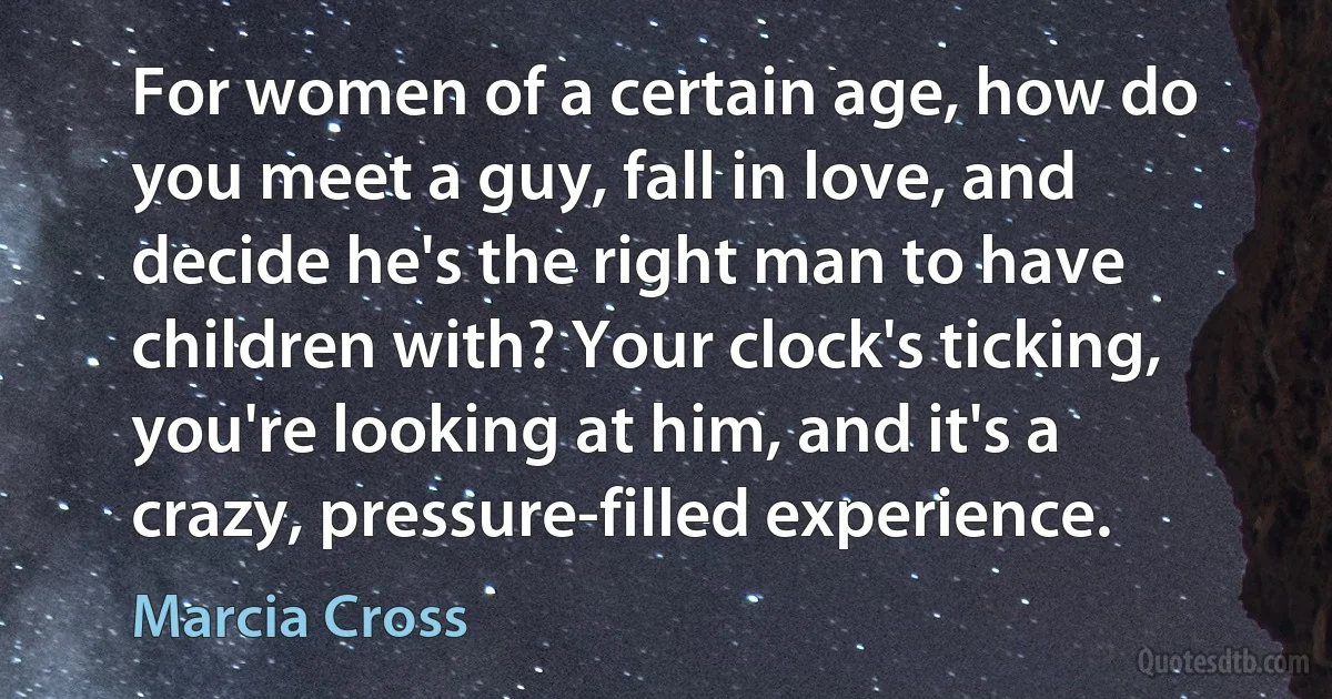 For women of a certain age, how do you meet a guy, fall in love, and decide he's the right man to have children with? Your clock's ticking, you're looking at him, and it's a crazy, pressure-filled experience. (Marcia Cross)