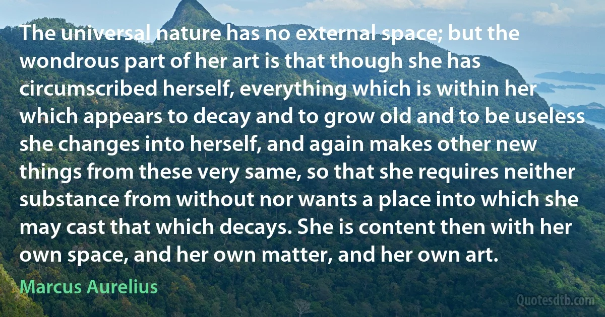 The universal nature has no external space; but the wondrous part of her art is that though she has circumscribed herself, everything which is within her which appears to decay and to grow old and to be useless she changes into herself, and again makes other new things from these very same, so that she requires neither substance from without nor wants a place into which she may cast that which decays. She is content then with her own space, and her own matter, and her own art. (Marcus Aurelius)