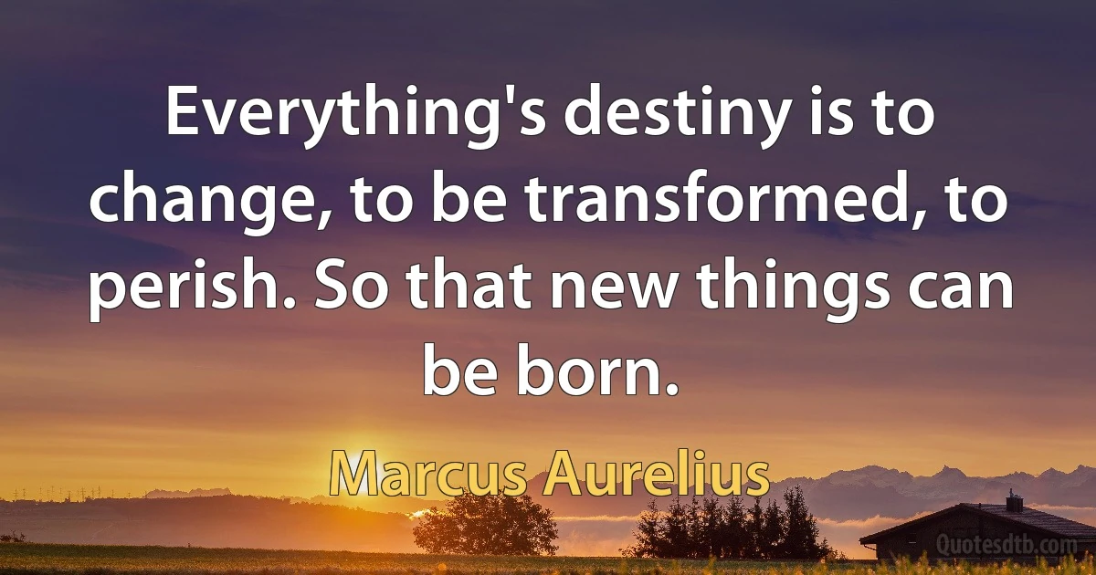 Everything's destiny is to change, to be transformed, to perish. So that new things can be born. (Marcus Aurelius)