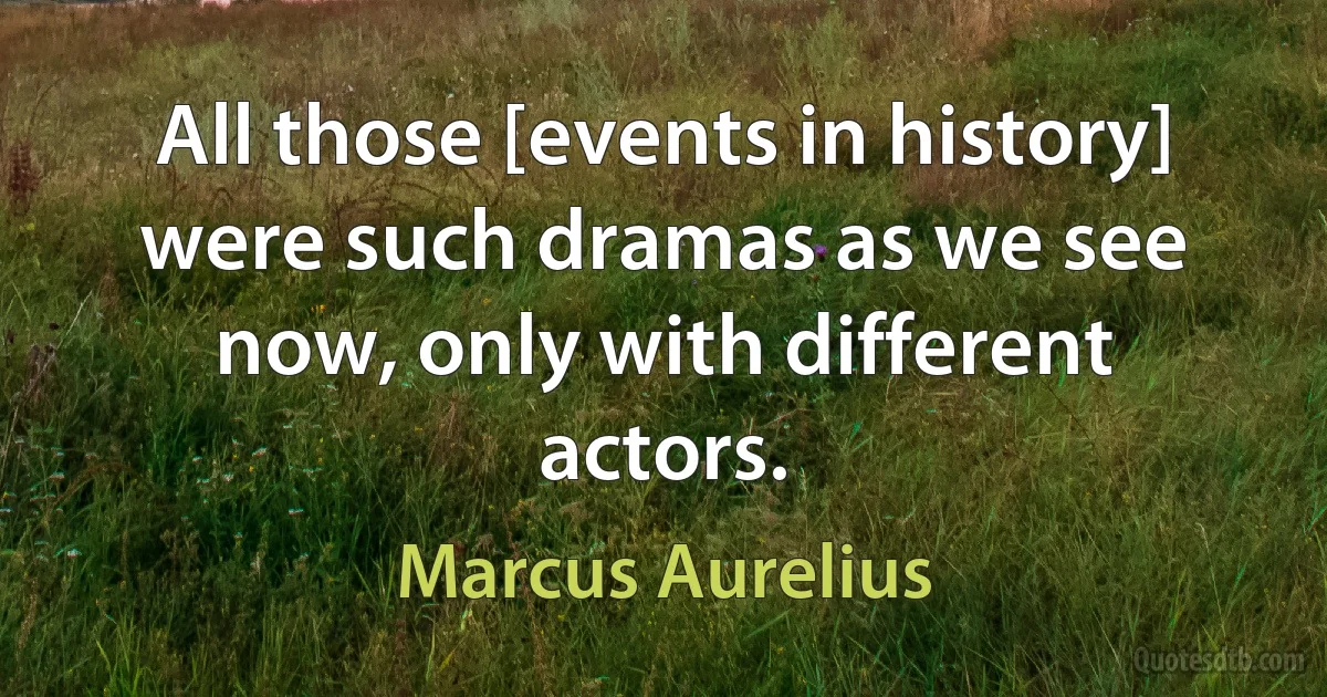 All those [events in history] were such dramas as we see now, only with different actors. (Marcus Aurelius)