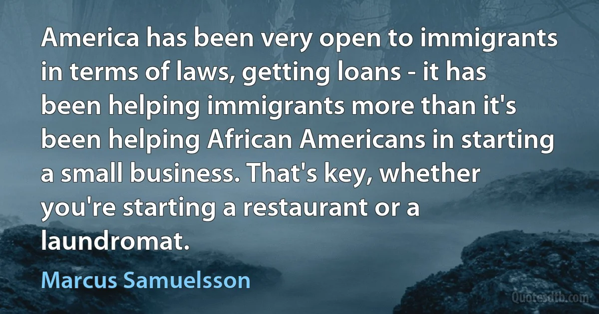 America has been very open to immigrants in terms of laws, getting loans - it has been helping immigrants more than it's been helping African Americans in starting a small business. That's key, whether you're starting a restaurant or a laundromat. (Marcus Samuelsson)