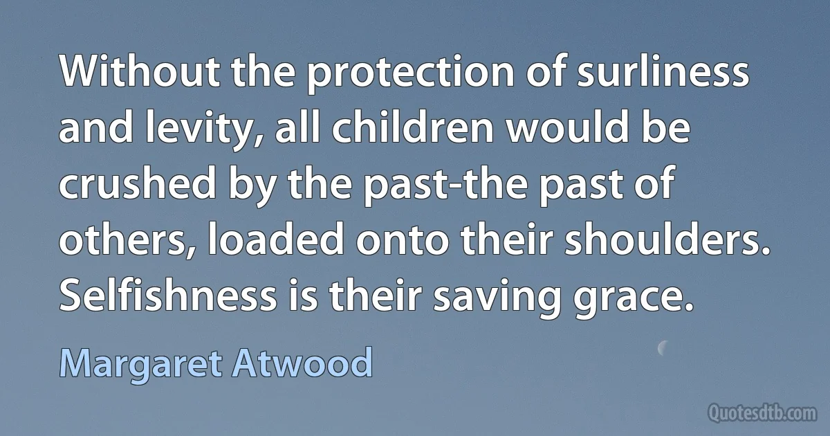 Without the protection of surliness and levity, all children would be crushed by the past-the past of others, loaded onto their shoulders. Selfishness is their saving grace. (Margaret Atwood)