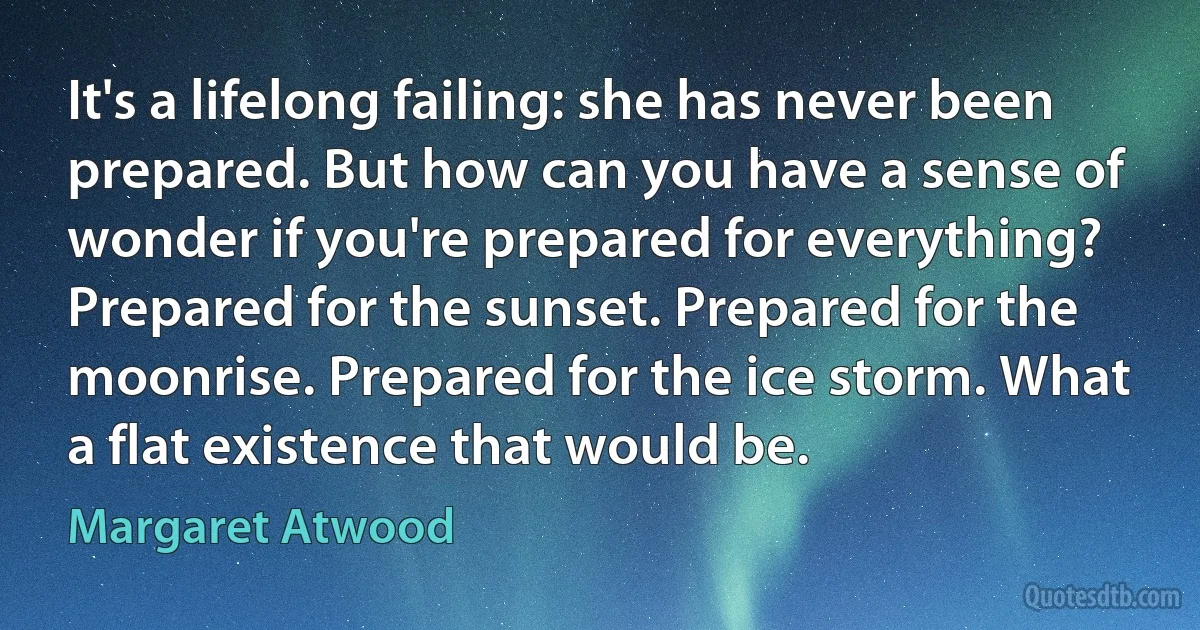 It's a lifelong failing: she has never been prepared. But how can you have a sense of wonder if you're prepared for everything? Prepared for the sunset. Prepared for the moonrise. Prepared for the ice storm. What a flat existence that would be. (Margaret Atwood)