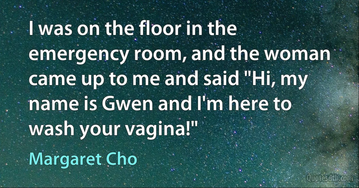 I was on the floor in the emergency room, and the woman came up to me and said "Hi, my name is Gwen and I'm here to wash your vagina!" (Margaret Cho)