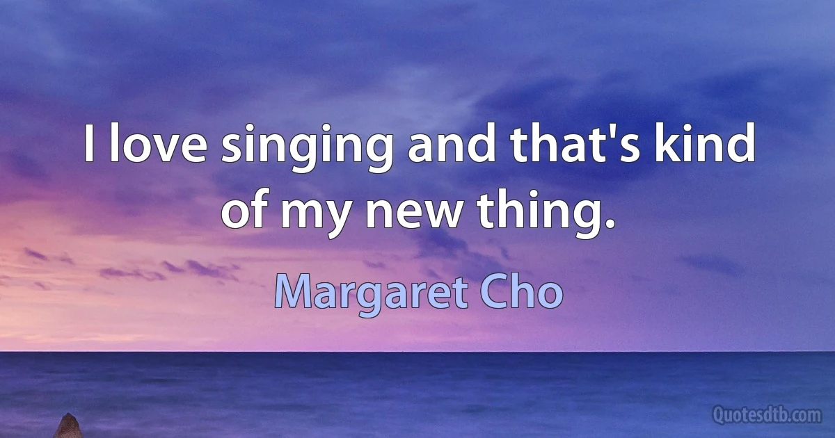 I love singing and that's kind of my new thing. (Margaret Cho)