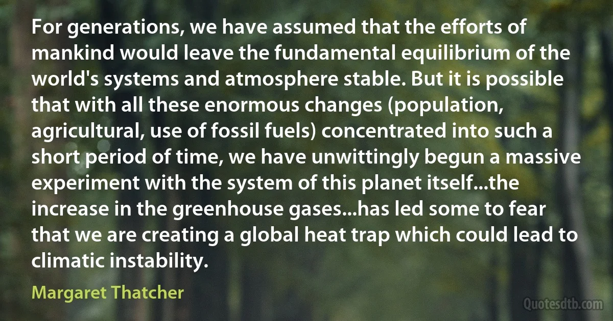 For generations, we have assumed that the efforts of mankind would leave the fundamental equilibrium of the world's systems and atmosphere stable. But it is possible that with all these enormous changes (population, agricultural, use of fossil fuels) concentrated into such a short period of time, we have unwittingly begun a massive experiment with the system of this planet itself...the increase in the greenhouse gases...has led some to fear that we are creating a global heat trap which could lead to climatic instability. (Margaret Thatcher)