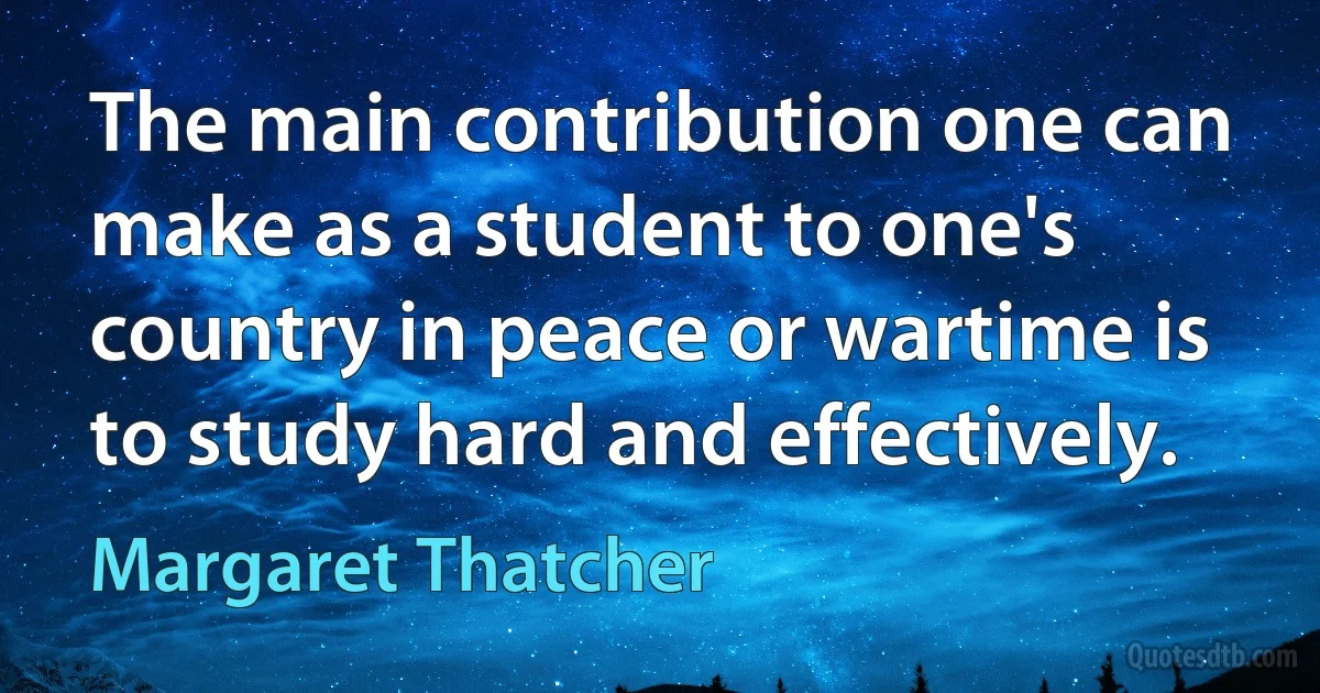 The main contribution one can make as a student to one's country in peace or wartime is to study hard and effectively. (Margaret Thatcher)