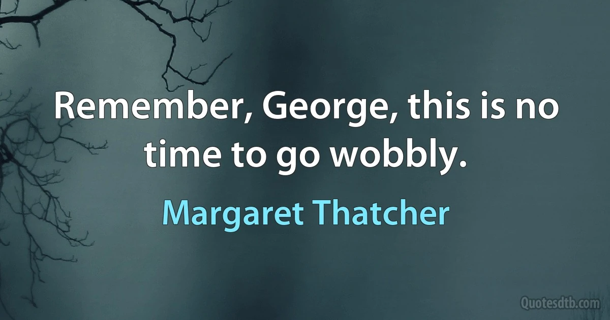 Remember, George, this is no time to go wobbly. (Margaret Thatcher)