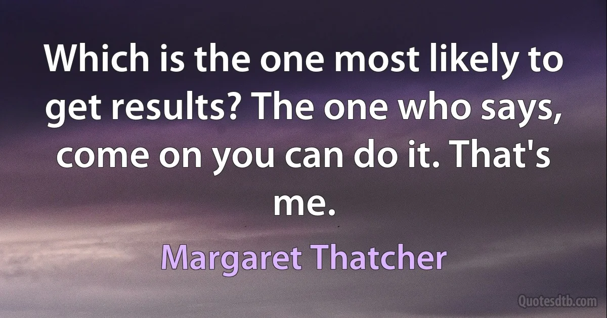 Which is the one most likely to get results? The one who says, come on you can do it. That's me. (Margaret Thatcher)