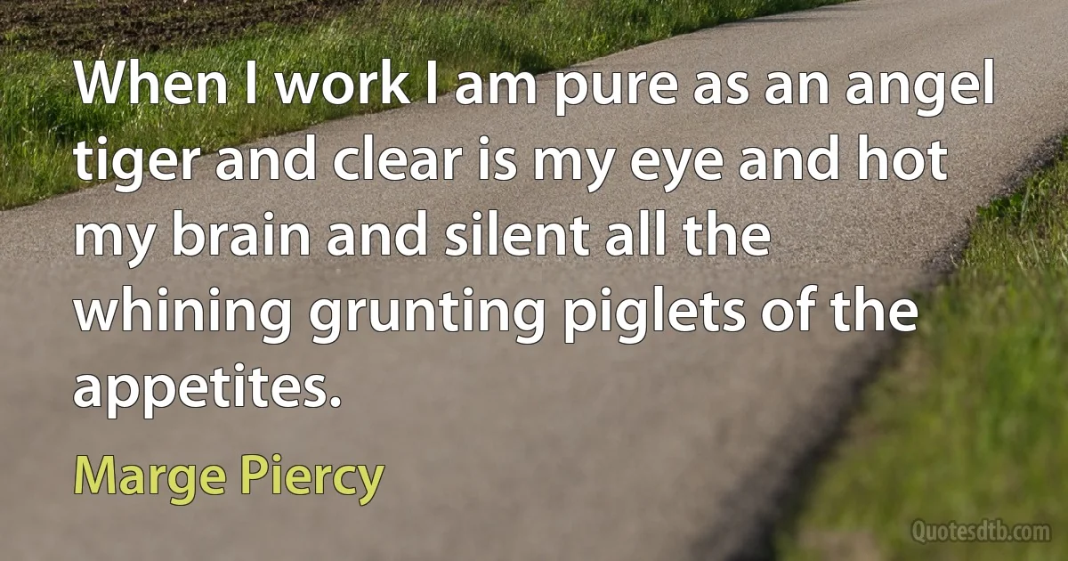 When I work I am pure as an angel tiger and clear is my eye and hot my brain and silent all the whining grunting piglets of the appetites. (Marge Piercy)