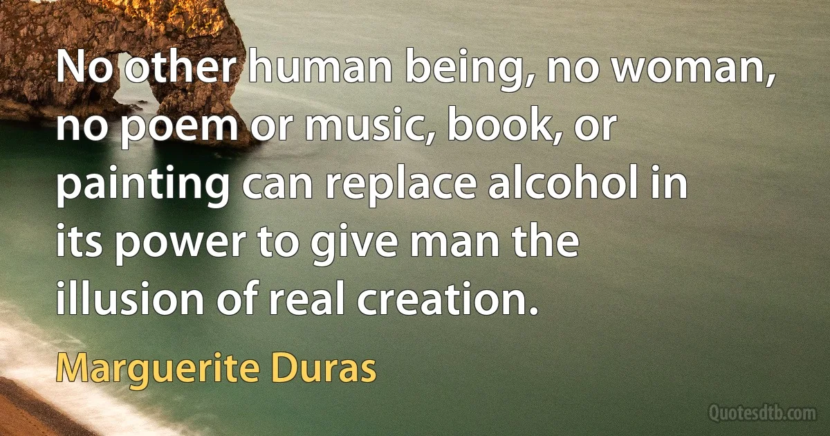 No other human being, no woman, no poem or music, book, or painting can replace alcohol in its power to give man the illusion of real creation. (Marguerite Duras)