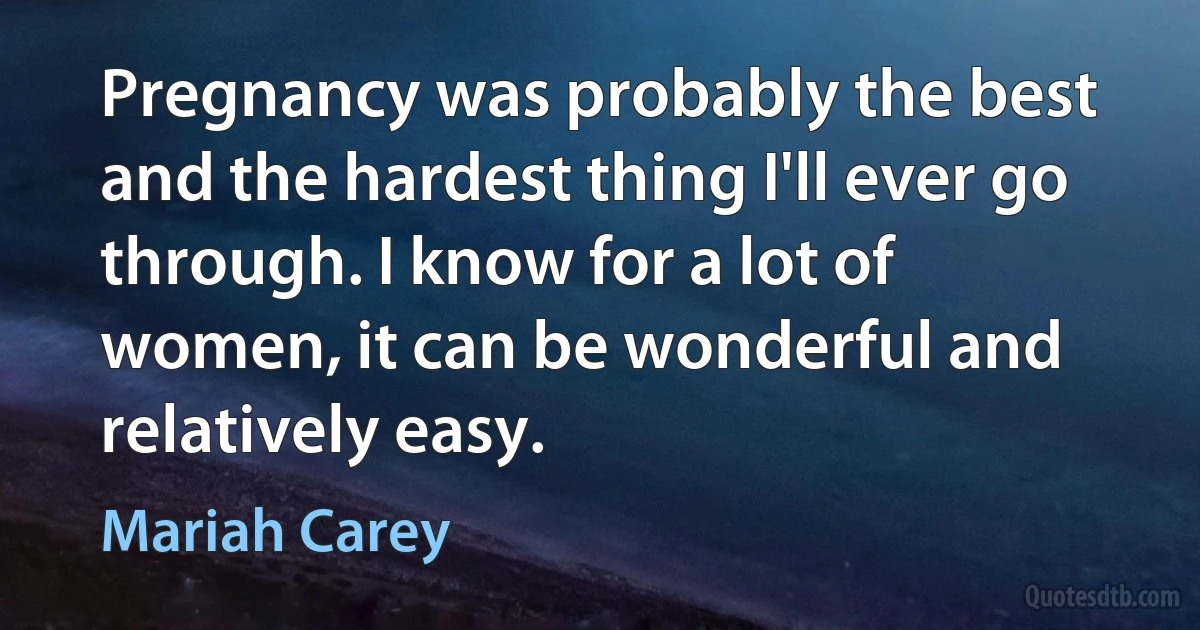 Pregnancy was probably the best and the hardest thing I'll ever go through. I know for a lot of women, it can be wonderful and relatively easy. (Mariah Carey)