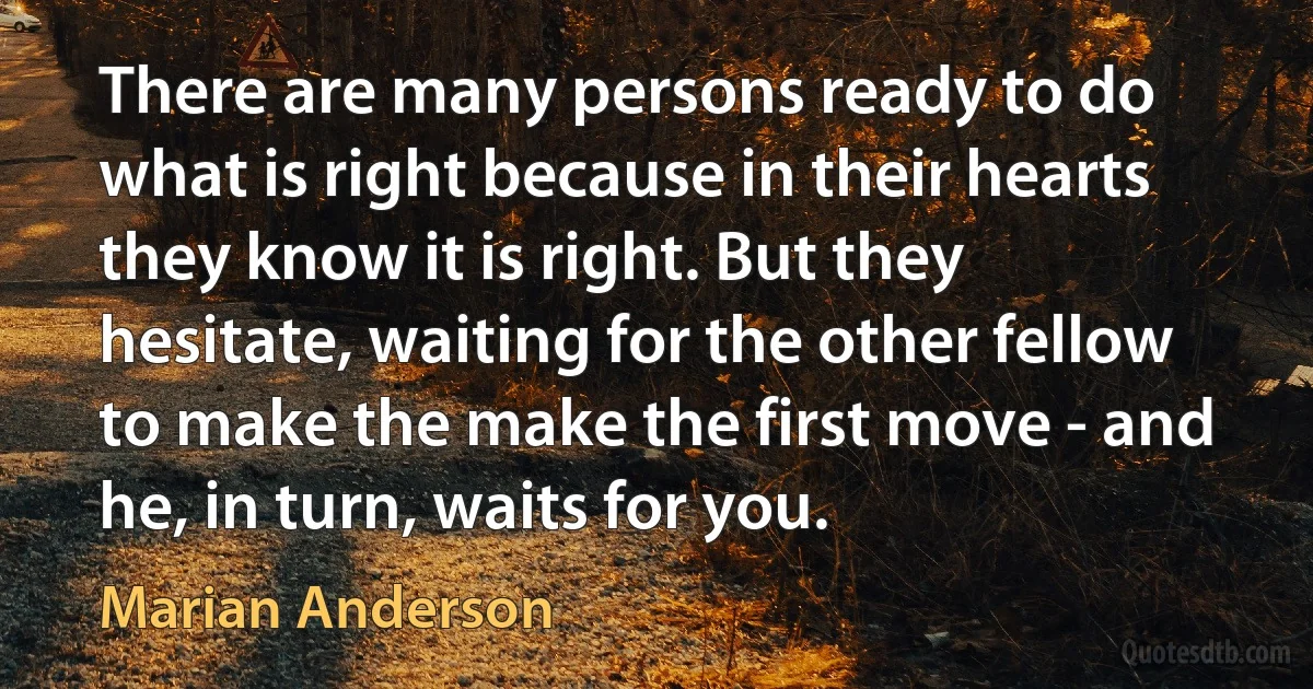 There are many persons ready to do what is right because in their hearts they know it is right. But they hesitate, waiting for the other fellow to make the make the first move - and he, in turn, waits for you. (Marian Anderson)