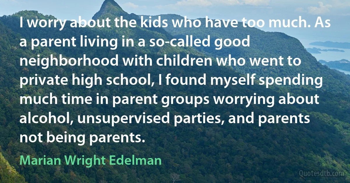 I worry about the kids who have too much. As a parent living in a so-called good neighborhood with children who went to private high school, I found myself spending much time in parent groups worrying about alcohol, unsupervised parties, and parents not being parents. (Marian Wright Edelman)