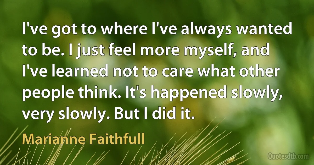 I've got to where I've always wanted to be. I just feel more myself, and I've learned not to care what other people think. It's happened slowly, very slowly. But I did it. (Marianne Faithfull)