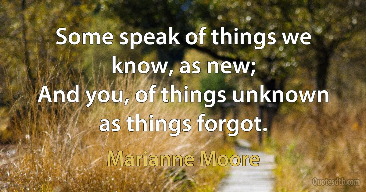 Some speak of things we know, as new;
And you, of things unknown as things forgot. (Marianne Moore)