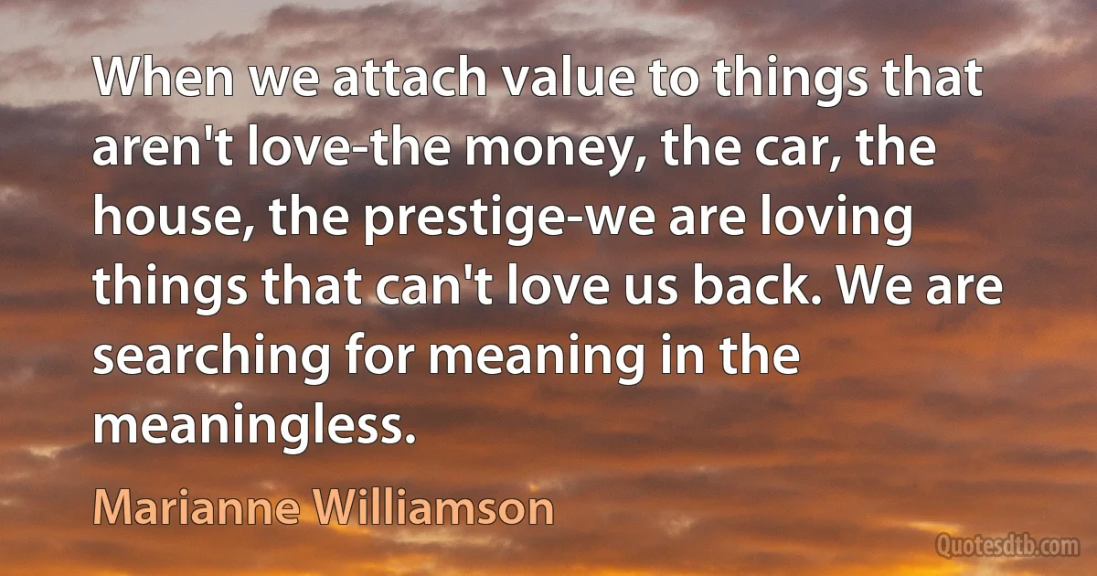 When we attach value to things that aren't love-the money, the car, the house, the prestige-we are loving things that can't love us back. We are searching for meaning in the meaningless. (Marianne Williamson)