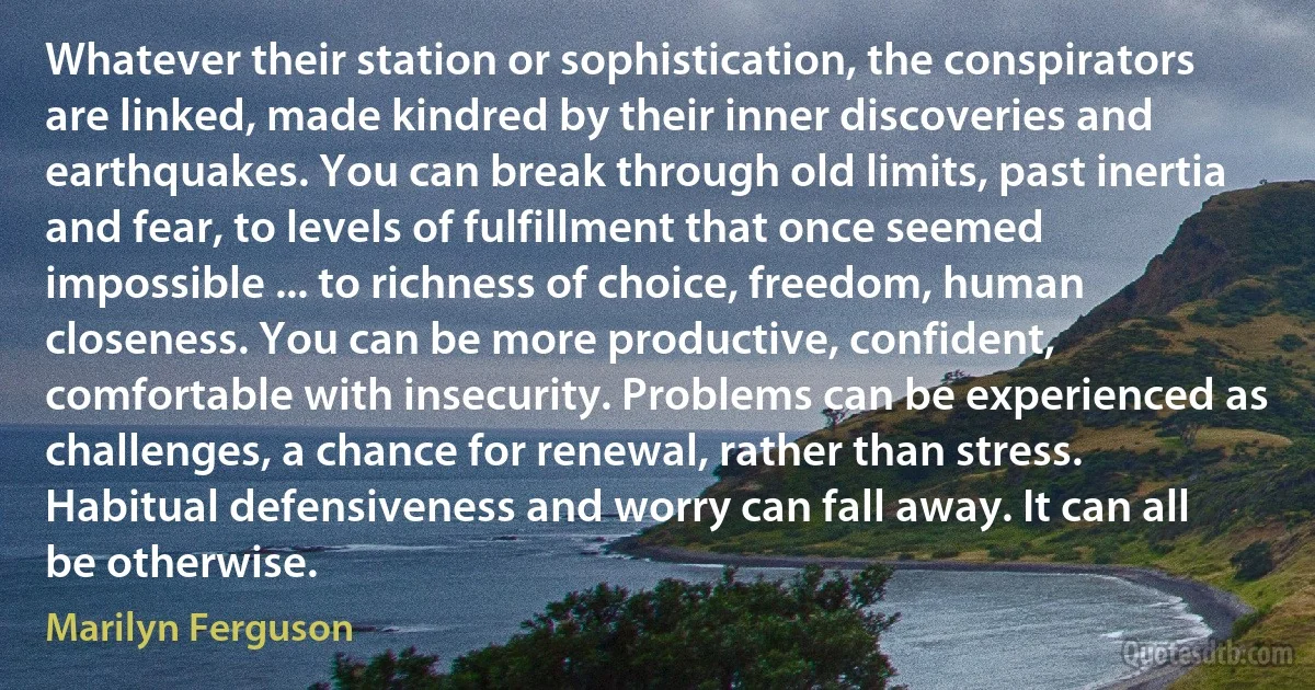 Whatever their station or sophistication, the conspirators are linked, made kindred by their inner discoveries and earthquakes. You can break through old limits, past inertia and fear, to levels of fulfillment that once seemed impossible ... to richness of choice, freedom, human closeness. You can be more productive, confident, comfortable with insecurity. Problems can be experienced as challenges, a chance for renewal, rather than stress. Habitual defensiveness and worry can fall away. It can all be otherwise. (Marilyn Ferguson)