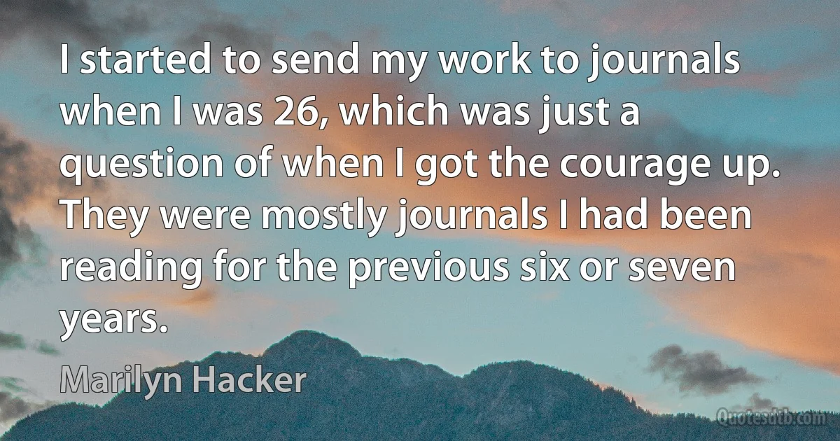 I started to send my work to journals when I was 26, which was just a question of when I got the courage up. They were mostly journals I had been reading for the previous six or seven years. (Marilyn Hacker)