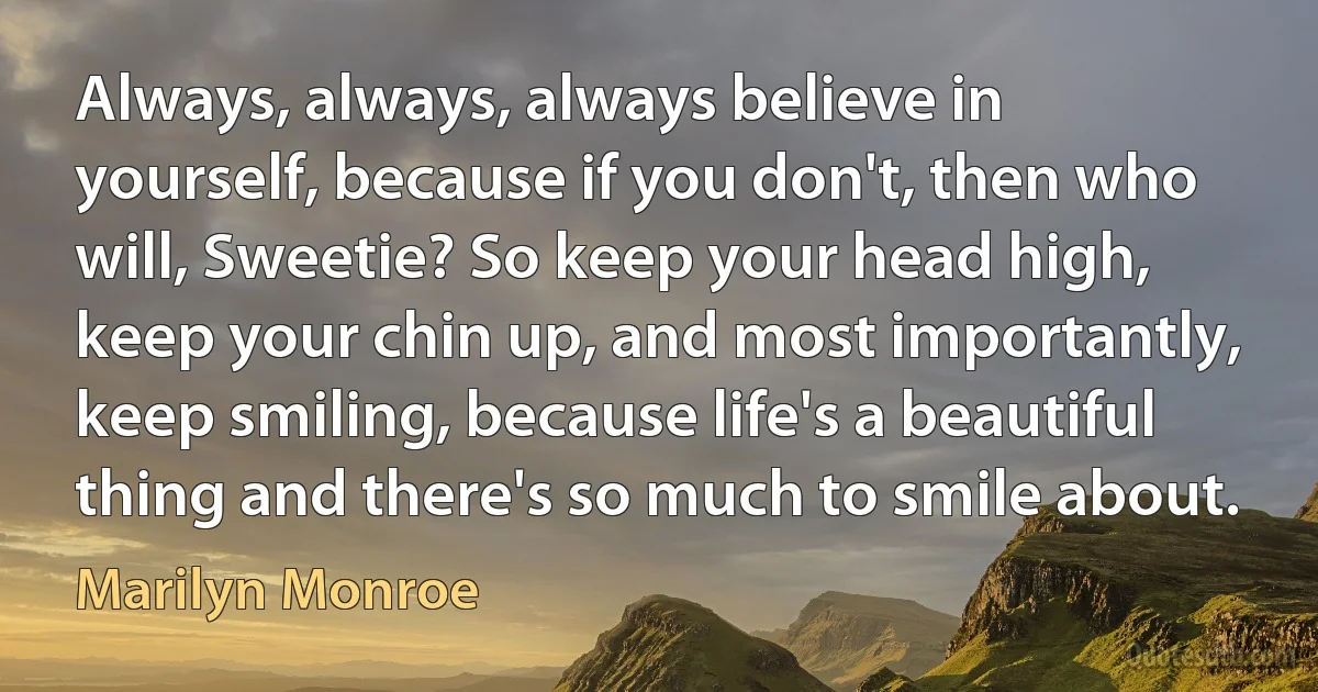 Always, always, always believe in yourself, because if you don't, then who will, Sweetie? So keep your head high, keep your chin up, and most importantly, keep smiling, because life's a beautiful thing and there's so much to smile about. (Marilyn Monroe)