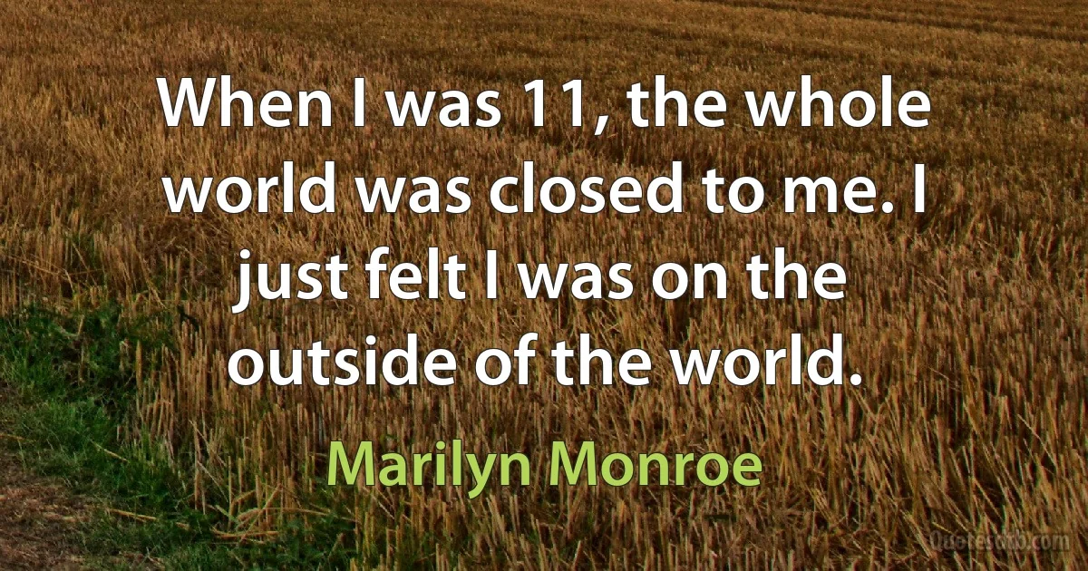 When I was 11, the whole world was closed to me. I just felt I was on the outside of the world. (Marilyn Monroe)