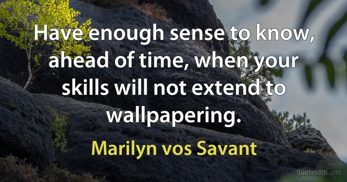 Have enough sense to know, ahead of time, when your skills will not extend to wallpapering. (Marilyn vos Savant)