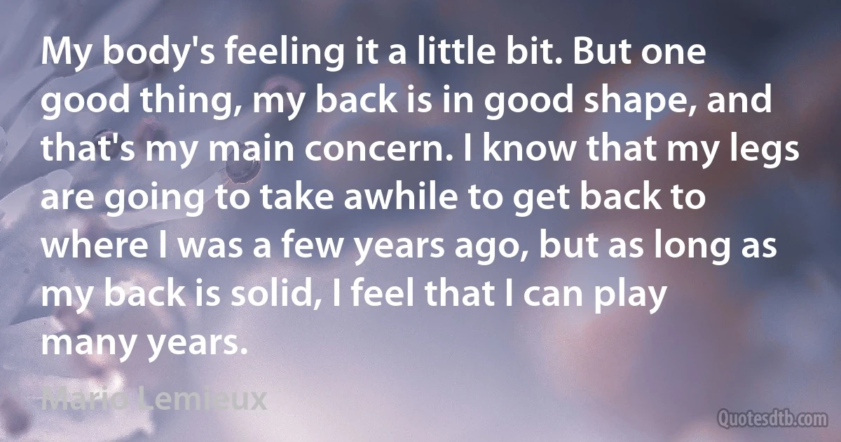 My body's feeling it a little bit. But one good thing, my back is in good shape, and that's my main concern. I know that my legs are going to take awhile to get back to where I was a few years ago, but as long as my back is solid, I feel that I can play many years. (Mario Lemieux)