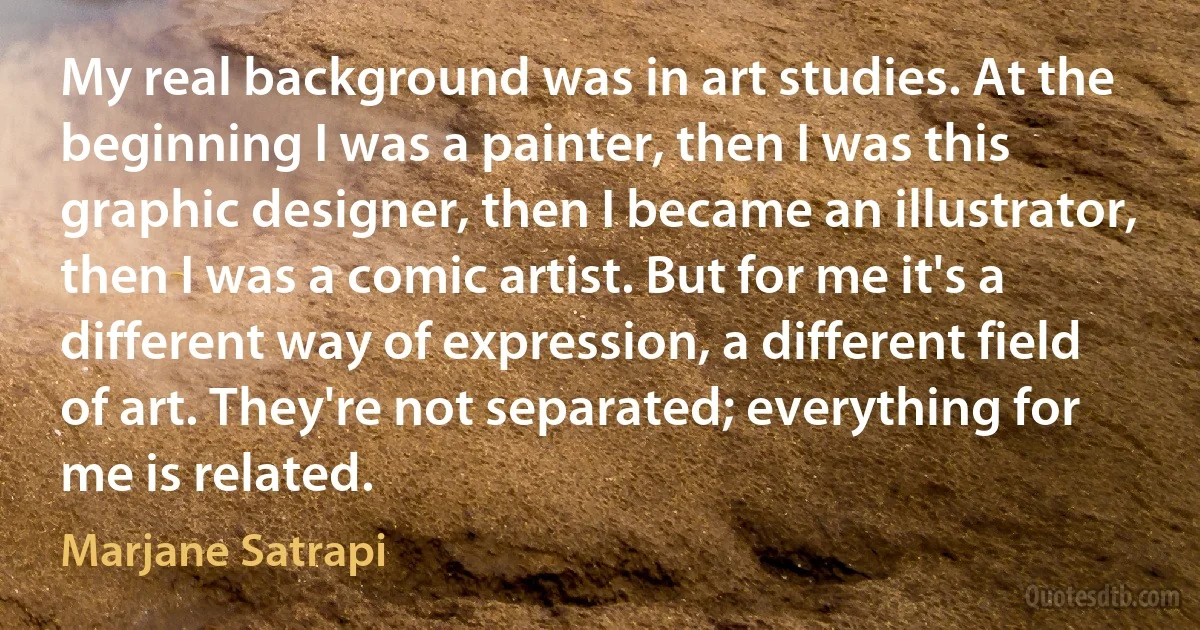 My real background was in art studies. At the beginning I was a painter, then I was this graphic designer, then I became an illustrator, then I was a comic artist. But for me it's a different way of expression, a different field of art. They're not separated; everything for me is related. (Marjane Satrapi)