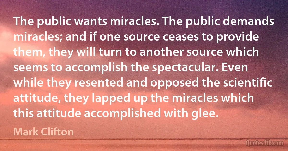 The public wants miracles. The public demands miracles; and if one source ceases to provide them, they will turn to another source which seems to accomplish the spectacular. Even while they resented and opposed the scientific attitude, they lapped up the miracles which this attitude accomplished with glee. (Mark Clifton)