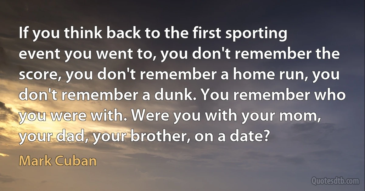 If you think back to the first sporting event you went to, you don't remember the score, you don't remember a home run, you don't remember a dunk. You remember who you were with. Were you with your mom, your dad, your brother, on a date? (Mark Cuban)